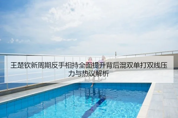 王楚钦新周期反手相持全面提升背后混双单打双线压力与热议解析