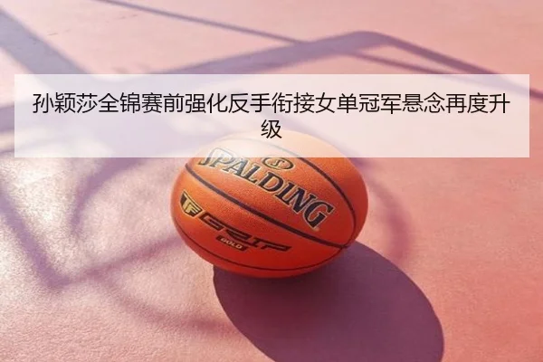 孙颖莎全锦赛前强化反手衔接女单冠军悬念再度升级