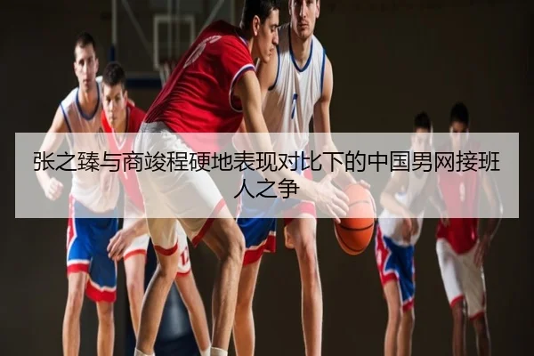 张之臻与商竣程硬地表现对比下的中国男网接班人之争