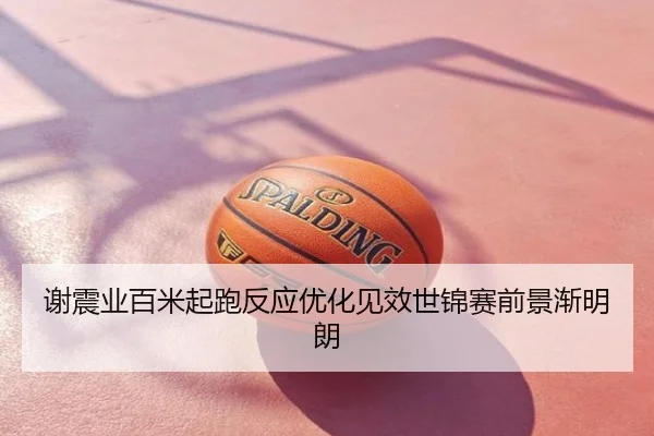 谢震业百米起跑反应优化见效世锦赛前景渐明朗